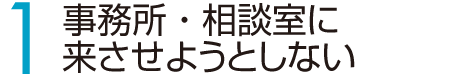 1　事務所・相談室に来させようとしない