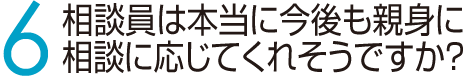 6　相談員は本当に今後も親身に相談に応じてくれそうですか？