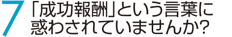 7　「成功報酬」という言葉に惑わされていませんか？