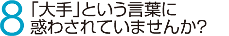 8　「大手」という言葉に惑わされていませんか？