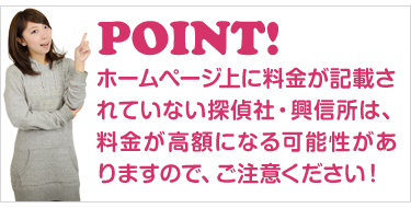 ホームページ上に料金が記載されていない探偵社・興信所は、料金が高額になる可能性がありますので、ご注意ください！