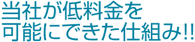 当社が低料金を可能にできた仕組み!!