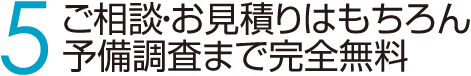 5 ご相談・お見積りはもちろん予備調査まで完全無料